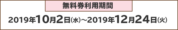 無料券利用期間：2019年10月2日(火)～2019年12月24日(火)