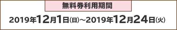 無料券利用期間：2019年12月1日(日)～2019年12月24日(火)