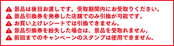 景品は後日お渡しです。受取期間内にお受取りください。景品引換券を発券した店舗でのみ引換が可能です。お買上げレシートでは引換できません。景品引換券を紛失した場合は、景品を受取れません。前回までのキャンペーンのスタンプは使用できません。