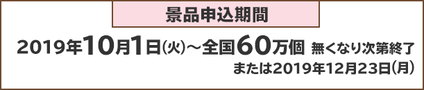 景品申込期間：2019年10月1日(火)～全国60万個 無くなり次第終了または2019年1月23日(月)