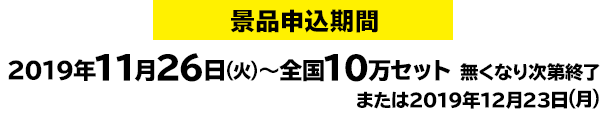 景品申込期間：2019年11月26日(火)～全国10万セット 無くなり次第終了または2019年12月23日(月)