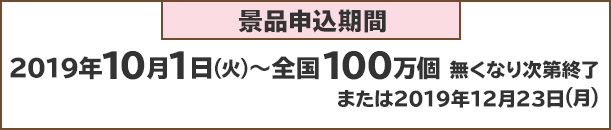 景品申込期間：2019年10月1日(火)～全国100万個 無くなり次第終了または2019年1月23日(月)