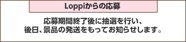 Loppiからの応募：応募期間終了後抽選を行い、後日、景品の発送をもってお知らせします。