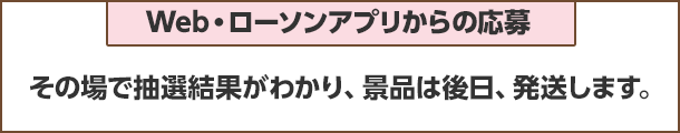 Web・ローソンアプリからの応募：その場で抽選結果がわかり、景品は後日、発送します。
