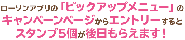 ローソンアプリの「ピックアップメニュー」のキャンペーンページからエントリーするとスタンプ5個が後日もらえます！