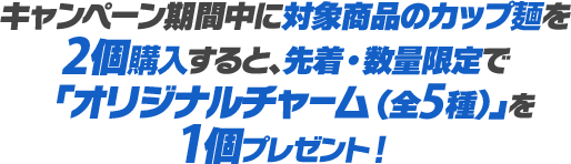 キャンペーン期間中に対象商品のカップ麺を2個購入すると、先着・数量限定で「オリジナルチャーム（全5種）」を1個プレゼント！