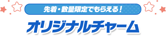 先着・数量限定でもらえる！ オリジナルチャーム