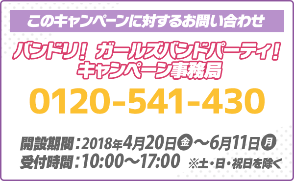 このキャンペーンに対するお問い合わせ バンドリ！ ガールズバンドパーティ！ キャンペーン事務局 0120-541-430 開設期間：2018年4月20日(金)～6月11日(月) 受付時間：10:00～17:00 ※土・日・祝日を除く