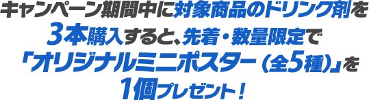 キャンペーン期間中に対象商品のドリンク剤を3本購入すると、先着・数量限定で「オリジナルミニポスター（全5種）」を1個プレゼント！