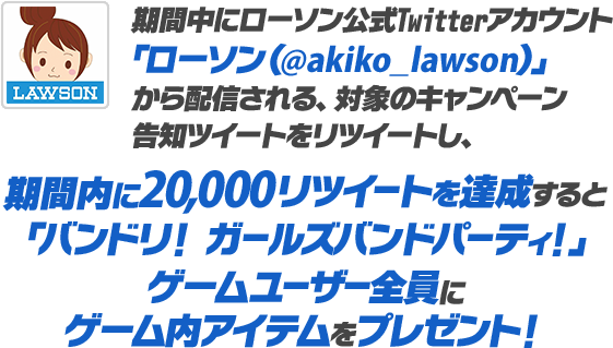 期間中にローソン公式Twitterアカウント「ローソン（@akiko_lawson）」から配信される、対象のキャンペーン告知ツイートをリツイートし、期間内に20,000リツイートを達成すると「バンドリ！ ガールズバンドパーティ！」ゲームユーザー全員にゲーム内アイテムをプレゼント！