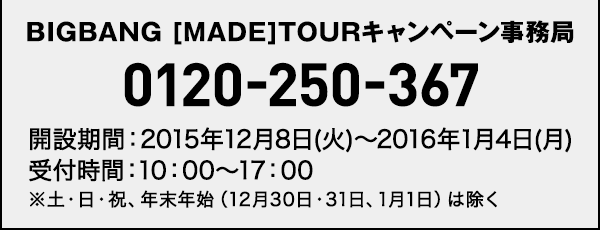 BIGBANG [MADE]TOURキャンペーン事務局 0120-250-367 開設期間：2015年12月8日(火)〜2016年1月4日(月)
受付時間：10：00～17：00※土・日・祝、年末年始（12月30日・31日、1月1日）は除く