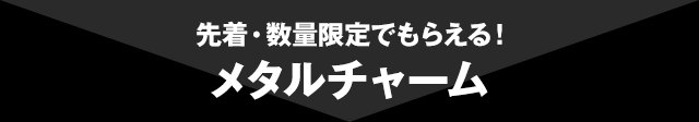 先着・数量限定でもらえる！メタルチャーム