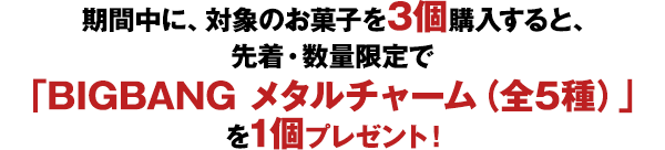 期間中に、対象のお菓子を3個購入すると、先着・数量限定で「BIGBANG メタルチャーム（全5種）」を1個プレゼント！