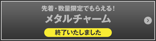 先着・数量限定でもらえる！メタルチャーム 終了いたしました