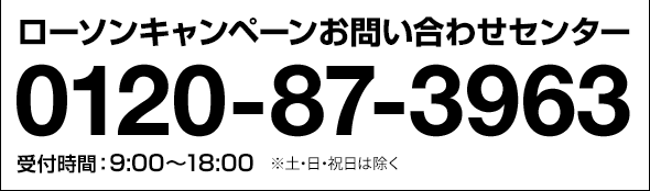 ローソンキャンペーンお問い合わせセンター 0120-87-3963 受付時間:9:00〜18:00 ※土・日・祝日は除く