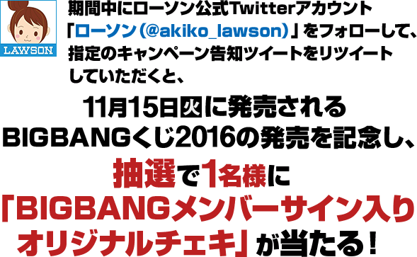 期間中にローソン公式Twitterアカウント「ローソン（@akiko_lawson）」をフォローして、指定のキャンペーン告知をリツイートしていただくと、11月15日火に発売されるBIGBANGくじ2016の発売を記念し、抽選で1名様に「BIGBANGメンバーサイン入り オリジナルチェキ」が当たる！