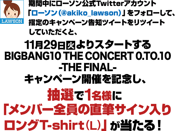 期間中にローソン公式Twitterアカウント「ローソン（@akiko_lawson）」をフォローして、指定のキャンペーン告知をリツイートしていただくと、11月29日(火)よりスタートするBIGBANG10 THE CONCERT 0.TO.10 -THE FINAL- キャンペーン開催を記念し、抽選で1名様に「メンバー全員の直筆サイン入り ロングT-shirt(L)」が当たる！