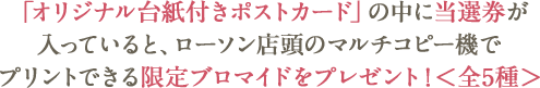 「オリジナル台紙付きポストカード」の中に当選券が入っていると、ローソン店頭のマルチコピー機でプリントできる限定ブロマイドをプレゼント!＜全5種＞