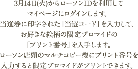 3月14日(火)からローソンIDを利用してマイページにログインします。当選券に印字された「当選コード」を入力して、お好きな絵柄の限定ブロマイドの「プリント番号」を入手します。ローソン店頭のマルチコピー機にプリント番号を入力すると限定ブロマイドがプリントできます。