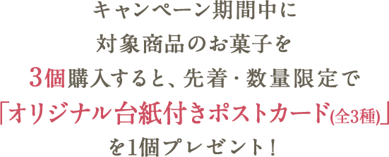 キャンペーン期間中に対象商品のお菓子を3個購入すると、先着・数量限定で「オリジナル台紙付きポストカード(全3種)」を1個プレゼント!