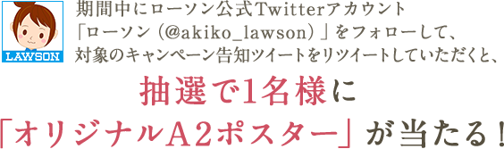 期間中にローソン公式Twitterアカウント「ローソン(@akiko_lawson)」をフォローして、対象のキャンペーン告知ツイートをリツイートしていただくと、抽選で1名様に「オリジナルA2ポスター」が当たる!