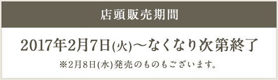 店頭販売期間 2017年2月7日(火)～なくなり次第終了 ※2月8日(水)発売のものもございます。