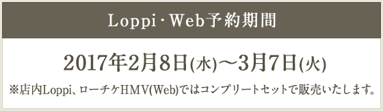 Loppi・Web 予約期間 2017年2月8日(水)～3月7日(火) ※店内Loppi、ローチケHMV(Web)ではコンプリートセットで販売いたします。