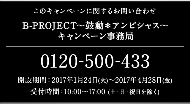 このキャンペーンに関するお問い合わせ B-PROJECT～鼓動＊アンビシャス～ キャンペーン事務局 0120-500-433 開設期間：2017年1月24日(火)～2017年4月28日(金) 受付時間：10:00〜17:00 (土・日・祝日を除く)