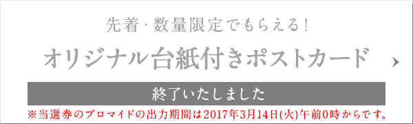 先着・数量限定でもらえる! オリジナル台紙付きポストカード 終了いたしました ※当選券のブロマイドの出力期間は2017年3月14日(火)午前0時からです。
