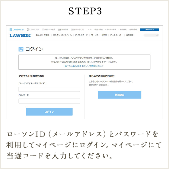 STEP3 ローソンID（メールアドレス）とパスワードを利用してマイページにログイン。マイページにて当選コードを入力してください。