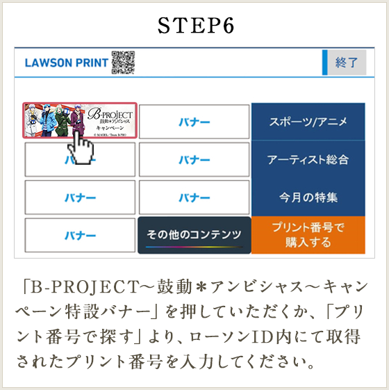 STEP6 「B-PROJECT～鼓動＊アンビシャス～キャンペーン特設バナー」を押していただくか、「プリント番号で探す」より、ローソンID内にて取得されたプリント番号を入力してください。