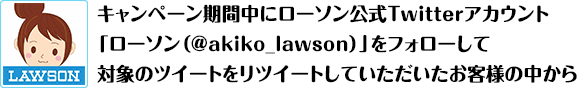 キャンペーン期間中にローソン公式Twitterアカウント「ローソン（@akiko_lawson）」をフォローして対象のツイートをリツイートしていただいたお客様の中から