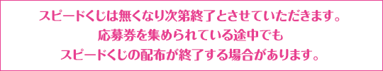 スピードくじは無くなり次第終了とさせていただきます。応募券を集められている途中でもスピードくじの配布が終了する場合があります。