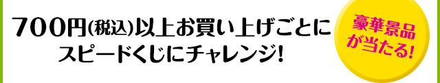 700円(税込)以上お買い上げごとにスピードくじにチャレンジ！「豪華景品が当たる！」