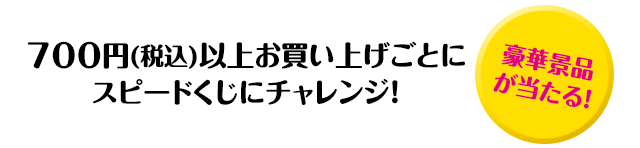 700円(税込)以上お買い上げごとにスピードくじにチャレンジ！「豪華景品が当たる！」