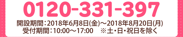0120-331-397　開設期間：2018年6月8日(金)〜2018年8月20日(月）受付時間：10：00〜17：00　※土・日・祝日を除く