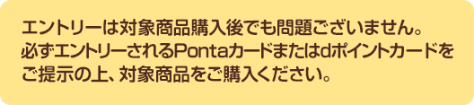 エントリーは対象商品購入後でも問題ございません。必ずエントリーされるPontaカードまたはdポイントカードをご提示の上、対象商品をご購入ください。