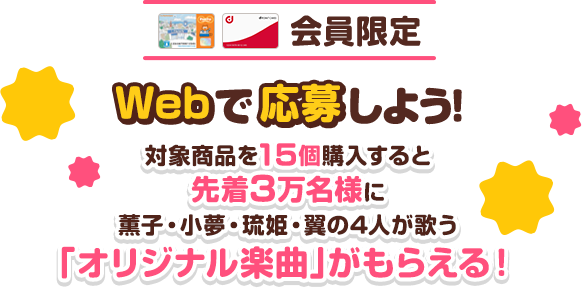 会員限定　Webで応募しよう！対象商品を15個購入すると先着3万名様に薫子・小夢・琉姫・翼の4人が歌う「オリジナル楽曲」がもらえる！