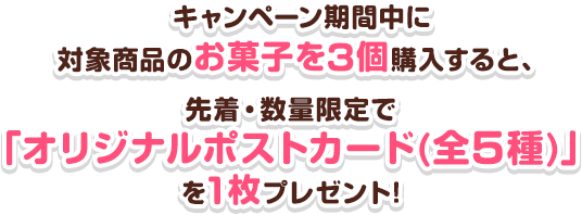キャンペーン期間中に対象商品のお菓子を3個購入すると、先着・数量限定で「オリジナルポストカード(全5種)」を1枚プレゼント!