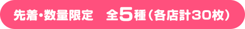 先着・数量限定　全5種（各店計30枚）
