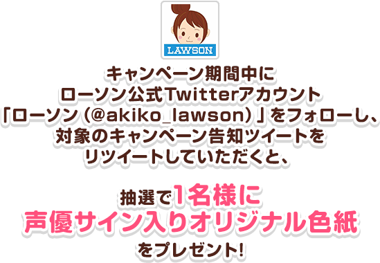 キャンペーン期間中にローソン公式Twitterアカウント「ローソン（@akiko_lawson）」をフォローし、対象のキャンペーン告知ツイートをリツイートしていただくと、抽選で1名様に声優サイン入りオリジナル色紙をプレゼント!