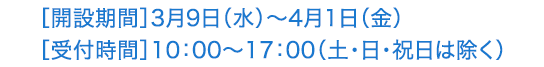 ［開設期間］3月9日（水）～4月1日（金）［受付時間］10：00～17：00（土･日･祝日は除く）