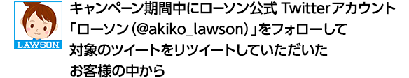 キャンペーン期間中にローソン公式Twitterアカウント「ローソン（@akiko_lawson）」をフォローして対象のツイートをリツイートしていただいたお客様の中から
