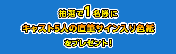 抽選で1名様にキャスト5人の直筆サイン入り色紙を プレゼント！