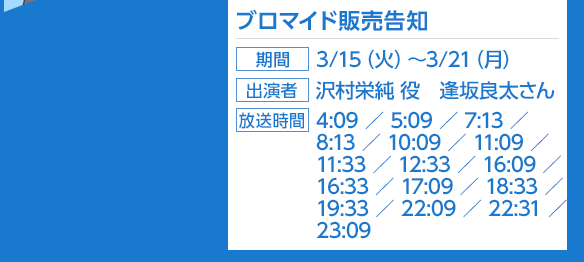 ブロマイド販売告知、期間：3/15（火）〜3/21（月）、出演者：沢村英純役　逢坂良太さん、放送時間：4:09／5:09／7:13／8:13／10:09／11:09／11:33／12:33／16:09／16:33／17:09／18:33／19:33／22:09／22:31／23:09