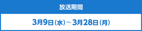 放送期間　3月9日（水）～3月28日（月）