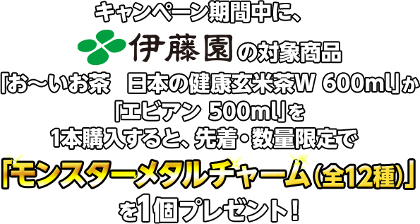 キャンペーン期間中に、伊藤園の対象商品「お〜いお茶　日本の健康玄米茶Ｗ 600ml」か「エビアン 500ml」を1本購入すると、先着・数量限定で「モンスターメタルチャーム（全12種）」を1個プレゼント！