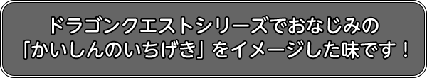 ドラゴンクエストシリーズでおなじみの「かいしんのいちげき」をイメージした味です!