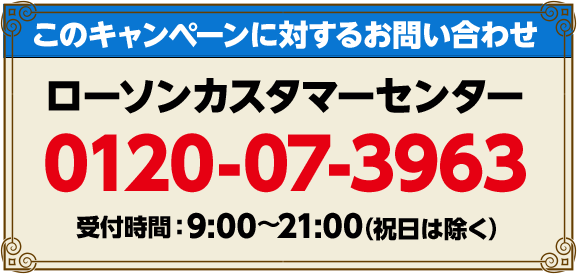 このキャンペーンに対するお問い合わせ ローソンカスタマーセンター 0120-07-3963 受付時間：9:00〜21:00(祝日は除く)