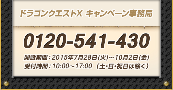 ドラゴンクエストX キャンペーン事務局 0120-541-430 開設期間：2015年7月28日(火)～10月2日(金)受付時間：10:00〜17:00 （土・日・祝日は除く）
